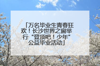 万名毕业生青春狂欢！长沙世界之窗举行“登顶吧！少年”公益毕业活动