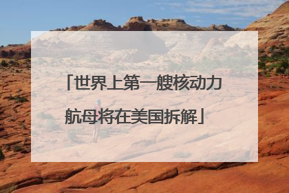 世界上第一艘核动力航母将在美国拆解
