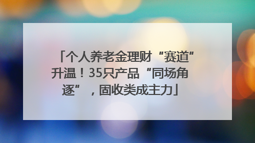 个人养老金理财“赛道”升温！35只产品“同场角逐”，固收类成主力