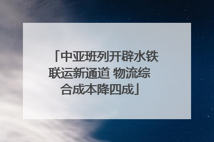 中亚班列开辟水铁联运新通道 物流综合成本降四成