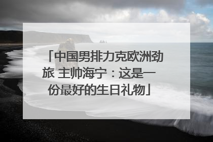 中国男排力克欧洲劲旅 主帅海宁：这是一份最好的生日礼物