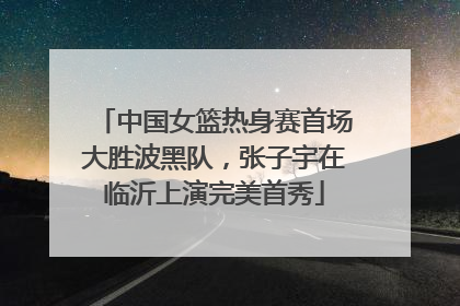 中国女篮热身赛首场大胜波黑队，张子宇在临沂上演完美首秀