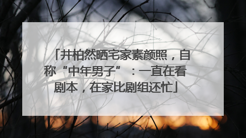 井柏然晒宅家素颜照，自称“中年男子”：一直在看剧本，在家比剧组还忙
