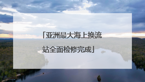 亚洲最大海上换流站全面检修完成