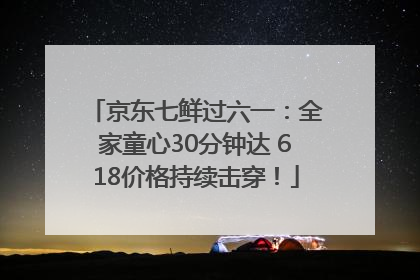 京东七鲜过六一：全家童心30分钟达 618价格持续击穿！