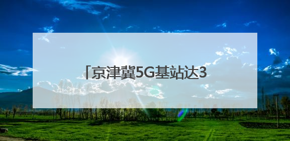 京津冀5G基站达38.3万个，三地数字经济协同创新加速