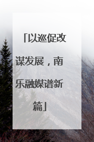 以巡促改谋发展，南乐融媒谱新篇