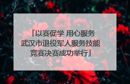 以赛促学 用心服务 武汉市退役军人服务技能竞赛决赛成功举行