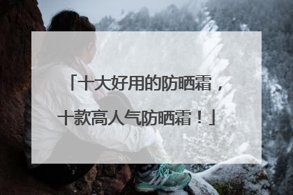 十大好用的防晒霜，十款高人气防晒霜！
