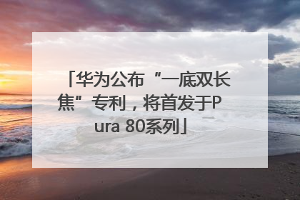 华为公布“一底双长焦”专利，将首发于Pura 80系列