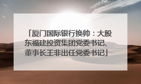 厦门国际银行换帅：大股东福建投资集团党委书记、董事长王非出任党委书记