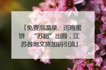 免费泡温泉、送鸡蛋饼：“苏超”出圈，江苏各地文旅加码引流
