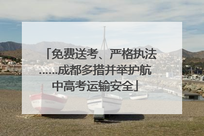免费送考、严格执法……成都多措并举护航中高考运输安全
