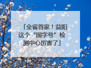 全省首家！益阳这个“国字号”检测中心厉害了
