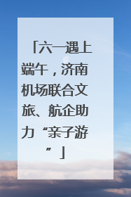 六一遇上端午，济南机场联合文旅、航企助力“亲子游”