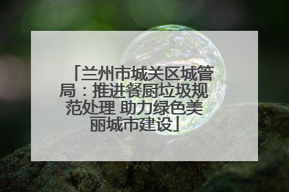 兰州市城关区城管局：推进餐厨垃圾规范处理 助力绿色美丽城市建设