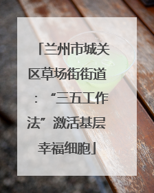 兰州市城关区草场街街道：“三五工作法”激活基层幸福细胞