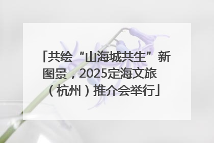 共绘“山海城共生”新图景，2025定海文旅（杭州）推介会举行