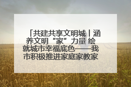 共建共享文明城丨涵养文明“家”力量 绘就城市幸福底色——我市积极推进家庭家教家风建设工作综述