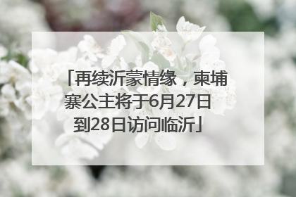 再续沂蒙情缘，柬埔寨公主将于6月27日到28日访问临沂
