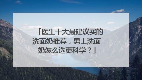 医生十大最建议买的洗面奶推荐，男士洗面奶怎么选更科学？