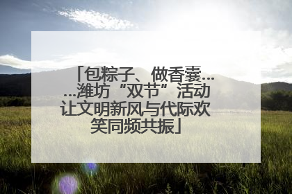 包粽子、做香囊……潍坊“双节”活动让文明新风与代际欢笑同频共振