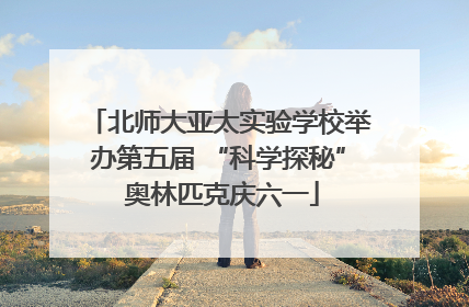 北师大亚太实验学校举办第五届 “科学探秘” 奥林匹克庆六一
