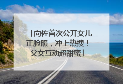 向佐首次公开女儿正脸照，冲上热搜！父女互动超甜蜜