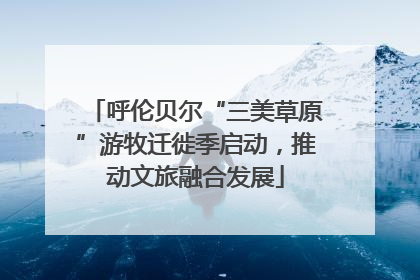 呼伦贝尔“三美草原”游牧迁徙季启动，推动文旅融合发展