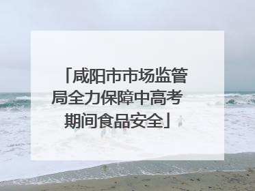 咸阳市市场监管局全力保障中高考期间食品安全