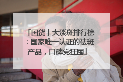 国货十大淡斑排行榜：国家唯一认证的祛斑产品，口碑党狂囤