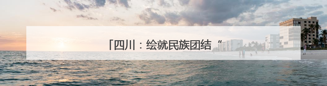 四川：绘就民族团结“互嵌式”社区幸福画卷