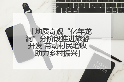 地质奇观“亿年龙洞”分阶段推进旅游开发 带动村民增收助力乡村振兴