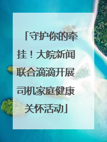 守护你的牵挂！大皖新闻联合滴滴开展司机家庭健康关怀活动