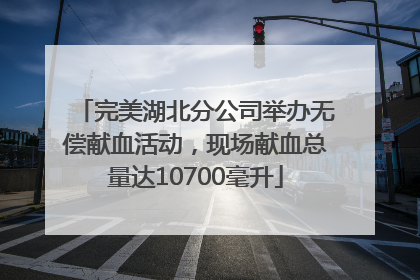 完美湖北分公司举办无偿献血活动，现场献血总量达10700毫升