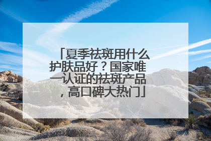 夏季祛斑用什么护肤品好？国家唯一认证的祛斑产品，高口碑大热门