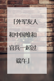 外军友人和中国维和官兵一起过端午