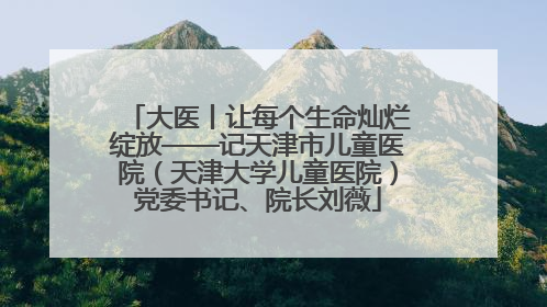 大医丨让每个生命灿烂绽放——记天津市儿童医院（天津大学儿童医院）党委书记、院长刘薇