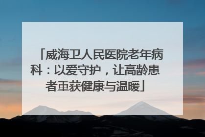 威海卫人民医院老年病科：以爱守护，让高龄患者重获健康与温暖