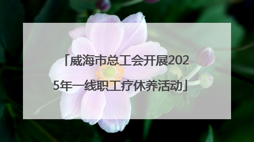 威海市总工会开展2025年一线职工疗休养活动