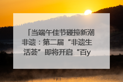 当端午佳节碰撞新潮非遗：第二届“非遗生活荟”即将开启“百young”新章