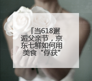 当618邂逅父亲节，京东七鲜如何用美食“俘获”父爱？