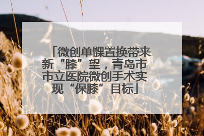 微创单髁置换带来新“膝”望，青岛市市立医院微创手术实现“保膝”目标