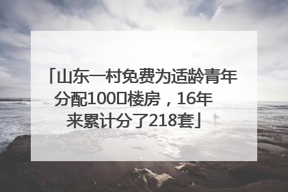 山东一村免费为适龄青年分配100㎡楼房，16年来累计分了218套