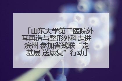 山东大学第二医院外耳再造与整形外科走进滨州 参加省残联“走基层 送康复”行动