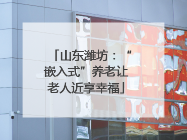 山东潍坊：“嵌入式”养老让老人近享幸福