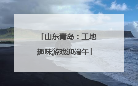 山东青岛：工地趣味游戏迎端午