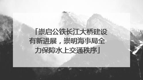 崇启公铁长江大桥建设有新进展，崇明海事局全力保障水上交通秩序