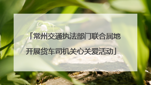 常州交通执法部门联合属地开展货车司机关心关爱活动