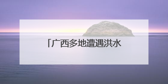 广西多地遭遇洪水 各方全力救援